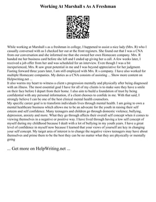 Working At Marshall s As A Freshman
While working at Marshall s as a freshman in college, I happened to assist a nice lady (Mrs. R) who I
casually conversed with as I checked her out at the front registers. She found out that I was a CNA
from our conversation and she informed me that she owned her own Homecare company. Mrs. R
handed me her business card before she left and I ended up giving her a call. A few weeks later, I
received a job offer from her and was scheduled for an interview. Even though I was a bit
inexperienced, Mrs. R saw great potential in me and I was beyond appreciative for her judgment.
Fasting forward three years later, I am still employed with Mrs. R s company. I have also worked for
multiple Homecare companies. My duties as a CNA consists of assisting ... Show more content on
Helpwriting.net ...
It also warms my heart to witness a client s progression mentally and physically after being diagnosed
with an illness. The most essential goal I have for all of my clients is to make sure they have a smile
on their face before I depart from their home. I also aim to build a foundation of trust by being
confidential with any personal information, if a client chooses to confide in me. With that said, I
strongly believe I can be one of the best clinical mental health counselors.
My specific career goal is to transform individuals lives through mental health. I am going to own a
mental healthcare business which allows me to be an advocate for the youth in raising their self
esteem and self confidence. Many teenagers and children go through domestic violence, bullying,
depression, anxiety and more. What they go through affects their overall self concept when it comes to
viewing themselves in a negative or positive way. I have lived through having a low self concept of
myself during my childhood because I dealt with a lot of bullying in my youth years. I have a great
level of confidence in myself now because I learned that your views of yourself are key in changing
your self concept. My target area of interest is to change the negative views teenagers may have about
themselves and prime them to be the best they can be no matter what they are physically or mentally
going
... Get more on HelpWriting.net ...
 