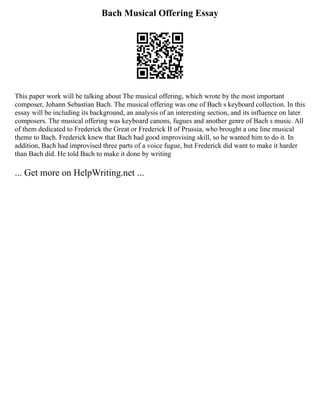 Bach Musical Offering Essay
This paper work will be talking about The musical offering, which wrote by the most important
composer, Johann Sebastian Bach. The musical offering was one of Bach s keyboard collection. In this
essay will be including its background, an analysis of an interesting section, and its influence on later
composers. The musical offering was keyboard canons, fugues and another genre of Bach s music. All
of them dedicated to Frederick the Great or Frederick II of Prussia, who brought a one line musical
theme to Bach. Frederick knew that Bach had good improvising skill, so he wanted him to do it. In
addition, Bach had improvised three parts of a voice fugue, but Frederick did want to make it harder
than Bach did. He told Bach to make it done by writing
... Get more on HelpWriting.net ...
 