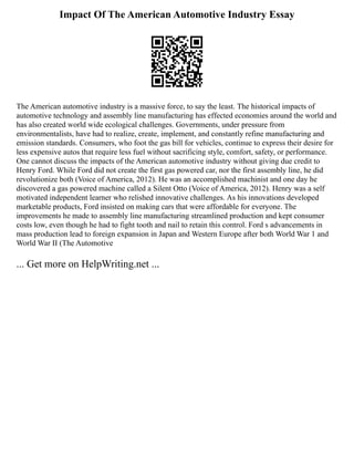 Impact Of The American Automotive Industry Essay
The American automotive industry is a massive force, to say the least. The historical impacts of
automotive technology and assembly line manufacturing has effected economies around the world and
has also created world wide ecological challenges. Governments, under pressure from
environmentalists, have had to realize, create, implement, and constantly refine manufacturing and
emission standards. Consumers, who foot the gas bill for vehicles, continue to express their desire for
less expensive autos that require less fuel without sacrificing style, comfort, safety, or performance.
One cannot discuss the impacts of the American automotive industry without giving due credit to
Henry Ford. While Ford did not create the first gas powered car, nor the first assembly line, he did
revolutionize both (Voice of America, 2012). He was an accomplished machinist and one day he
discovered a gas powered machine called a Silent Otto (Voice of America, 2012). Henry was a self
motivated independent learner who relished innovative challenges. As his innovations developed
marketable products, Ford insisted on making cars that were affordable for everyone. The
improvements he made to assembly line manufacturing streamlined production and kept consumer
costs low, even though he had to fight tooth and nail to retain this control. Ford s advancements in
mass production lead to foreign expansion in Japan and Western Europe after both World War 1 and
World War II (The Automotive
... Get more on HelpWriting.net ...
 