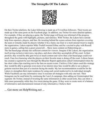 The Strengths Of The Lakers
On their Twitter platform, the Laker following is made up of 5.6 million followers. Their tweets are
made up of the same posts on the Facebook page. In addition, use Twitter for more detailed updates.
For example, if they are playing a game, the Twitter page will keep you informed of the progress
throughout the game with highlights, pictures, and statistics. With Twitter, the Lakers have outside
help from reporters, players, and fans. Re tweeting behind the scenes actions from reporters covering
the team or remarks made by players whether it be a funny one liner or a motivational tweet to inspire
the organization. Lakers reporter Mike Trudell tweeted Zubac said he s excited to play with Russell
more in games, calling him a great screen/roll ... Show more content on Helpwriting.net ...
The fan based page already has sufficient content for viewers. Imagine if the Lakers, the organization
itself giving exclusive interviews, top plays, and show what they accomplish off the court. In their
position, they would be able gain twice as much content and views than a fan based page could ever
reach. Fans love knowing what the players on their favorite team is doing off the court. Lebron James
has created a segment he uses through the Bleacher Report application called Uninterrupted where he
has short video clips reaching out to the fans on recent events. I believe if the Lakers used this strategy
they would be able to generate even more of an interest since fans would be able to see a player s
genuine reaction than just of a reaction facing the media. My last recommendation would be for the
Lakers to strengthen their main weakness by using each social media tool to its individual strength.
While Facebook can stay informative since it executes all strategies with only one tool. Their
Instagram can be used better by continuing the I am LA campaign, then adding an Uninterrupted like
segment. On Twitter, instead of tweeting the same information as other social tools, they can show a
little more personality while they live tweet during the game. If they were to create more of a balance
of informative and entertainment instead of only informative, I believe their
... Get more on HelpWriting.net ...
 