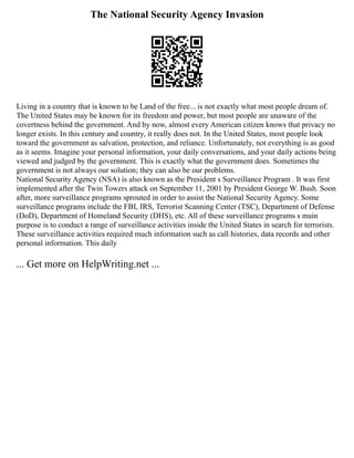 The National Security Agency Invasion
Living in a country that is known to be Land of the free... is not exactly what most people dream of.
The United States may be known for its freedom and power, but most people are unaware of the
covertness behind the government. And by now, almost every American citizen knows that privacy no
longer exists. In this century and country, it really does not. In the United States, most people look
toward the government as salvation, protection, and reliance. Unfortunately, not everything is as good
as it seems. Imagine your personal information, your daily conversations, and your daily actions being
viewed and judged by the government. This is exactly what the government does. Sometimes the
government is not always our solution; they can also be our problems.
National Security Agency (NSA) is also known as the President s Surveillance Program . It was first
implemented after the Twin Towers attack on September 11, 2001 by President George W. Bush. Soon
after, more surveillance programs sprouted in order to assist the National Security Agency. Some
surveillance programs include the FBI, IRS, Terrorist Scanning Center (TSC), Department of Defense
(DoD), Department of Homeland Security (DHS), etc. All of these surveillance programs s main
purpose is to conduct a range of surveillance activities inside the United States in search for terrorists.
These surveillance activities required much information such as call histories, data records and other
personal information. This daily
... Get more on HelpWriting.net ...
 