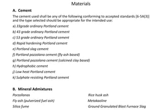 A. Cement
The cement used shall be any of the following conforming to accepted standards [6-5A(3)]
and the type selected should be appropriate for the intended use:
a) 33grade ordinary Portland cement
b) 43 grade ordinary Portland cement
c) 53 grade ordinary Portland cement
d) Rapid hardening Portland cement
e) Portland slag cement
f) Portland pozzolana cement (fly ash based)
g) Portland pozzolana cement (calcined clay based)
h) Hydrophobic cement
j) Low heat Portland cement
k) Sulphate resisting Portland cement
B. Mineral Admixtures
Porzollanas Rice husk ash
Fly ash (pulverized fuel ash) Metakaoline
Silica fume Ground Granulated Blast Furnace Slag
Materials
 