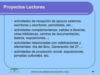 Proyectos Lectores actividades de recepción de apoyos externos:  escritoras y escritores, periodistas, etc.; actividades complementarias: salidas a librerías, otras bibliotecas, centros de documentación, teatros, exposiciones...; actividades relacionadas con celebraciones y efemérides: día del libro, Generación del 27...; actividades de proyección social: exposiciones, jornadas culturales, etc. 