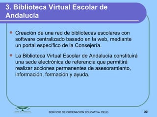 3. Biblioteca Virtual Escolar de Andalucía   Creación de una red de bibliotecas escolares con software centralizado basado en la web, mediante un portal específico de la Consejería.  La Biblioteca Virtual Escolar de Andalucía constituirá una sede electrónica de referencia que permitirá realizar acciones permanentes de asesoramiento, información, formación y ayuda. 