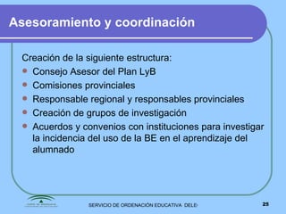 Asesoramiento y coordinación Creación de la siguiente estructura: Consejo Asesor del Plan LyB Comisiones provinciales Responsable regional y responsables provinciales Creación de grupos de investigación Acuerdos y convenios con instituciones para investigar la incidencia del uso de la BE en el aprendizaje del alumnado 