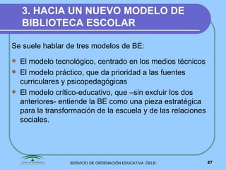 3. HACIA UN NUEVO MODELO DE BIBLIOTECA ESCOLAR Se suele hablar de tres modelos de BE: El modelo tecnológico, centrado en los medios técnicos El modelo práctico, que da prioridad a las fuentes curriculares y psicopedagógicas El modelo crítico-educativo, que –sin excluir los dos anteriores- entiende la BE como una pieza estratégica para la transformación de la escuela y de las relaciones sociales.  