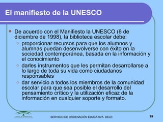 El manifiesto de la UNESCO De acuerdo con el Manifiesto la UNESCO (6 de diciembre de 1998), la biblioteca escolar debe: proporcionar recursos para que los alumnos y alumnas puedan desenvolverse con éxito en la sociedad contemporánea, basada en la información y el conocimiento darles instrumentos que les permitan desarrollarse a lo largo de toda su vida como ciudadanos  responsables dar servicio a todos los miembros de la comunidad escolar para que sea posible el desarrollo del pensamiento crítico y la utilización eficaz de la información en cualquier soporte y formato. 