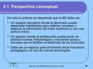 3.1. Perspectiva conceptual   De todo lo anterior se desprende que la BE debe ser: Un espacio educativo donde el alumnado pueda desarrollar habilidades para obtener, procesar y elaborar la información de modo autónomo y con una actitud crítica. Un espacio donde el profesorado pueda poner en práctica nuevas metodologías y encuentre apoyo y recursos que le faciliten el desarrollo de los currículos. Debe ser un espacio para el fomento de la innovación pedagógica y el uso de nuevas tecnologías. 