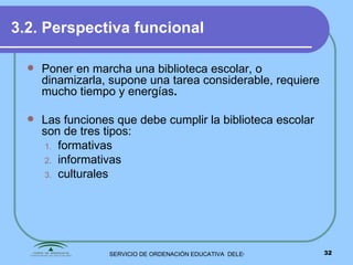 3.2. Perspectiva funcional Poner en marcha una biblioteca escolar, o dinamizarla, supone una tarea considerable, requiere mucho tiempo y energías . Las funciones que debe cumplir la biblioteca escolar son de tres tipos: formativas informativas culturales 