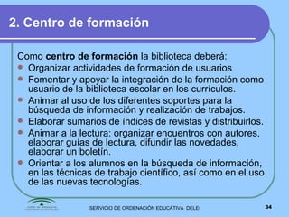 2. Centro de formación Como  centro de formación  la biblioteca deberá: Organizar actividades de formación de usuarios  Fomentar y apoyar la integración de la formación como usuario de la biblioteca escolar en los currículos. Animar al uso de los diferentes soportes para la búsqueda de información y realización de trabajos. Elaborar sumarios de índices de revistas y distribuirlos. Animar a la lectura: organizar encuentros con autores, elaborar guías de lectura, difundir las novedades, elaborar un boletín. Orientar a los alumnos en la búsqueda de información, en las técnicas de trabajo científico, así como en el uso de las nuevas tecnologías. 