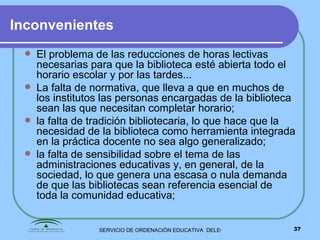 Inconvenientes El problema de las reducciones de horas lectivas necesarias para que la biblioteca esté abierta todo el horario escolar y por las tardes...  La falta de normativa, que lleva a que en muchos de los institutos las personas encargadas de la biblioteca sean las que necesitan completar horario;  la falta de tradición bibliotecaria, lo que hace que la necesidad de la biblioteca como herramienta integrada en la práctica docente no sea algo generalizado; la falta de sensibilidad sobre el tema de las administraciones educativas y, en general, de la sociedad, lo que genera una escasa o nula demanda de que las bibliotecas sean referencia esencial de toda la comunidad educativa;  