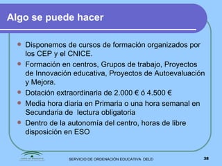 Algo se puede hacer Disponemos de cursos de formación organizados por los CEP y el CNICE. Formación en centros, Grupos de trabajo, Proyectos de Innovación educativa, Proyectos de Autoevaluación y Mejora. Dotación extraordinaria de 2.000 € ó 4.500 € Media hora diaria en Primaria o una hora semanal en Secundaria de  lectura obligatoria Dentro de la autonomía del centro, horas de libre disposición en ESO 