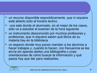 un recurso disponible esporádicamente, que ni siquiera está abierto todo el horario lectivo una sala donde el alumnado, en el mejor de los casos, sólo va a estudiar   el examen de la hora siguiente  un instrumento desconocido por muchos profesores y profesoras, que ni siquiera saben qué libros de su materia hay en la biblioteca un espacio donde muy pocos mandan a los alumnos a hacer trabajos y, cuando lo hacen, con frecuencia se les envía sin apenas darles una bibliografía o unas orientaciones de cómo buscar la información y qué  pasos hay que dar para realizarlos. 