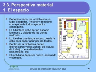 3.3. Perspectiva material 1. El espacio Debemos hacer de la biblioteca un lugar acogedor. Pintarlo y decorarlo con ayuda de todos ayudará a conseguirlo. La biblioteca debe ser un espacio luminoso y alejado de las zonas ruidosas. Lo ideal es que tenga acceso desde la calle para poder abrir por las tardes. Dentro de la biblioteca deben diferenciarse varias zonas: de lectura, de trabajo, de audiovisuales, hemeroteca, etc. El mobiliario debe ser nuevo, adecuado y cómodo. 