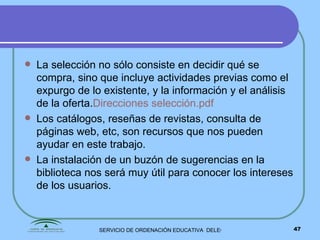 La selección no sólo consiste en decidir qué se compra, sino que incluye actividades previas como el expurgo de lo existente, y la información y el análisis de la oferta. Direcciones selección. pdf Los catálogos, reseñas de revistas, consulta de páginas web, etc, son recursos que nos pueden ayudar en este trabajo. La instalación de un buzón de sugerencias en la biblioteca nos será muy útil para conocer los intereses de los usuarios. 