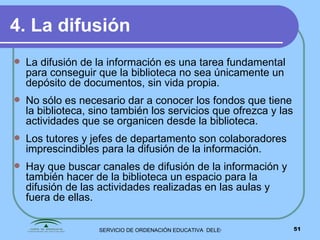 4. La difusión La difusión de la información es una tarea fundamental para conseguir que la biblioteca no sea únicamente un depósito de documentos, sin vida propia. No sólo es necesario dar a conocer los fondos que tiene la biblioteca, sino también los servicios que ofrezca y las actividades que se organicen desde la biblioteca. Los tutores y jefes de departamento son colaboradores imprescindibles para la difusión de la información. Hay que buscar canales de difusión de la información y también hacer de la biblioteca un espacio para la difusión de las actividades realizadas en las aulas y fuera de ellas. 