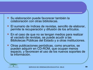 Su elaboración puede favorecer también la colaboración con otras bibliotecas. El sumario de índices de revistas, sencillo de elaborar, permite la recuperación y difusión de los artículos. En el caso de que no se tengan medios para realizar el  vaciado  de revistas, se puede acudir a las Bibliotecas Públicas del Estado y a otras instituciones. Otras publicaciones periódicas, como anuarios, se pueden adquirir en CD-ROM, que ocupan menos espacio, y favorecen el uso de los nuevos soportes de la información. 