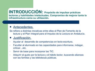 INTRODUCCIÓN:  Propósito de impulsar prácticas lectoras y habilidades intelectuales. Compromiso de mejorar tanto la infraestructura como su utilización. Antecedentes. Se refiere a distintas iniciativas entre ellas el Plan de Fomento de la lectura y el Plan Integral para el Impulso de la Lectura en Andalucía. Justificación. Ayudar al  desarrollo de competencias en lecto-escritura. Facultar al alumnado en las capacidades para informarse, indagar, criticar…etc. Servir de base para incorporar las TIC. Adquirir el gusto por la lectura y el hábito lector, buscando alianzas con las familias y las bibliotecas públicas. 