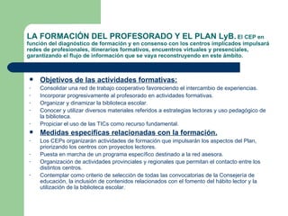 LA FORMACIÓN DEL PROFESORADO Y EL PLAN LyB.   El CEP en función del diagnóstico de formación y en consenso con los centros implicados impulsará redes de profesionales, itinerarios formativos, encuentros virtuales y presenciales, garantizando el flujo de información que se vaya reconstruyendo en este ámbito. Objetivos de las actividades formativas: Consolidar una red de trabajo cooperativo favoreciendo el intercambio de experiencias. Incorporar progresivamente al profesorado en actividades formativas. Organizar y dinamizar la biblioteca escolar. Conocer y utilizar diversos materiales referidos a estrategias lectoras y uso pedagógico de la biblioteca. Propiciar el uso de las TICs como recurso fundamental. Medidas específicas relacionadas con la formación. Los CEPs organizarán actividades de formación que impulsarán los aspectos del Plan, priorizando los centros con proyectos lectores. Puesta en marcha de un programa específico destinado a la red asesora. Organización de actividades provinciales y regionales que permitan el contacto entre los distintos centros. Contemplar como criterio de selección de todas las convocatorias de la Consejería de educación, la inclusión de contenidos relacionados con el fomento del hábito lector y la utilización de la biblioteca escolar. 