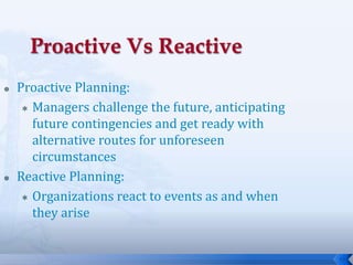 15
 Proactive Planning:
 Managers challenge the future, anticipating
future contingencies and get ready with
alternative routes for unforeseen
circumstances
 Reactive Planning:
 Organizations react to events as and when
they arise
 