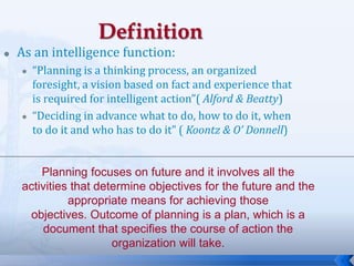 6
 As an intelligence function:
 “Planning is a thinking process, an organized
foresight, a vision based on fact and experience that
is required for intelligent action”( Alford & Beatty)
 “Deciding in advance what to do, how to do it, when
to do it and who has to do it” ( Koontz & O’ Donnell)
Planning focuses on future and it involves all the
activities that determine objectives for the future and the
appropriate means for achieving those
objectives. Outcome of planning is a plan, which is a
document that specifies the course of action the
organization will take.
 