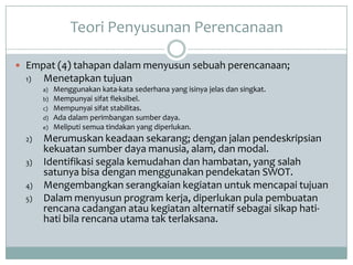 Teori Penyusunan Perencanaan

 Empat (4) tahapan dalam menyusun sebuah perencanaan;
  1)   Menetapkan tujuan
       a)   Menggunakan kata-kata sederhana yang isinya jelas dan singkat.
       b)   Mempunyai sifat fleksibel.
       c)   Mempunyai sifat stabilitas.
       d)   Ada dalam perimbangan sumber daya.
       e)   Meliputi semua tindakan yang diperlukan.
  2)   Merumuskan keadaan sekarang; dengan jalan pendeskripsian
       kekuatan sumber daya manusia, alam, dan modal.
  3)   Identifikasi segala kemudahan dan hambatan, yang salah
       satunya bisa dengan menggunakan pendekatan SWOT.
  4)   Mengembangkan serangkaian kegiatan untuk mencapai tujuan
  5)   Dalam menyusun program kerja, diperlukan pula pembuatan
       rencana cadangan atau kegiatan alternatif sebagai sikap hati-
       hati bila rencana utama tak terlaksana.
 