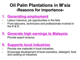 Oil Palm Plantations in M’sia -Reasons for importance- Generating employment Labour intensive, job opportunities in the field From labourers, technicians and professionals involved in the R & D . Generate high earnings to Malaysia  Provide export revenue Supports local industries Provide raw materials in local industries Encourage development of local cosmetics, detergent, food and cooking oil industries 