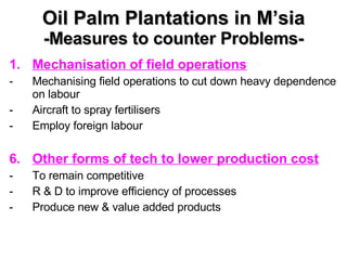 Oil Palm Plantations in M’sia -Measures to counter Problems- Mechanisation of field operations Mechanising field operations to cut down heavy dependence on labour Aircraft to spray fertilisers Employ foreign labour Other forms of tech to lower production cost To remain competitive  R & D to improve efficiency of processes Produce new & value added products 