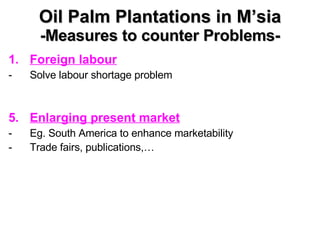 Oil Palm Plantations in M’sia -Measures to counter Problems- Foreign labour Solve labour shortage problem Enlarging present market Eg. South America to enhance marketability Trade fairs, publications,…   