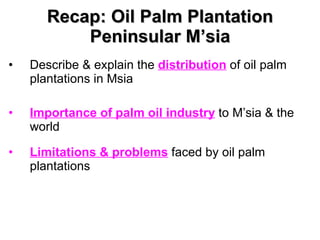 Recap: Oil Palm Plantation Peninsular M’sia Describe & explain the  distribution  of oil palm plantations in Msia Importance of palm oil industry  to M’sia & the world Limitations & problems  faced by oil palm plantations 