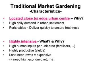 Traditional Market Gardening -Characteristics- Located close to/ edge urban centre  – Why? High daily demand in urban settlement Perishables  -  Deliver quickly to ensure freshness  Highly intensive  - What? & Why? High human inputs per unit area (fertilisers,…) Highly productive (yields) Land near towns = expensive  => need high economic returns 