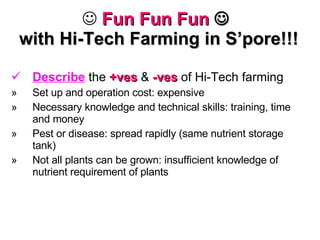 Fun Fun Fun      with Hi-Tech Farming in S’pore!!! Describe  the  +ves  &  -ves  of Hi-Tech farming Set up and operation cost: expensive Necessary knowledge and technical skills: training, time and money Pest or disease: spread rapidly (same nutrient storage tank) Not all plants can be grown: insufficient knowledge of nutrient requirement of plants 