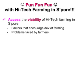 Fun Fun Fun      with Hi-Tech Farming in S’pore!!! Access  the  viability  of Hi-Tech farming in S’pore Factors that encourage dev of farming Problems faced by farmers 