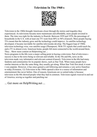 Television In The 1960 s
Television in the 1960s brought Americans closer through the stories and tragedies they
experienced. As televisions became more mainstream and affordable, more people invested in
them. The time was right for the industry to flourish. Between 1959 and 1970, the percentage of
households in the U.S. with at least one TV went from 88% to 96% (Ganzel). More people buying
TVs meant that the industry grew and the technology could improve. As satellite technology
developed, it became inevitable for satellite televisionto develop. The biggest leap of 1960s
television technology wise, was satellite usage (Thompson). With TV signals that could reach far,
and a TV in almost every American home, people felt more connected to the world around them.
They... Show more content on Helpwriting.net ...
News programs in the 60s were a major selling point in buying a television. Part of television s
success is due to the news being so relevant and reliable. In the 50s and 60s, news on the
television made very informative and relevant content (Ganzel). Television in the 60s had many
fandoms and communities for its popular shows, such as Star Trek. When many people have
similar interests or like the same thing, they usually get along. When Star Trek first aired, it wasn
t very popular. However, it has since gained a cult following and remains a very active franchise
to today (Feinstein, 12) Television in the 1960s opened a door to a source of information and
entertainment like never before. One of reasons Americans are so united today is because
television in the 60s showed people what they had in common. Television signals weaved in and out
of America, sewing us together and patching our
... Get more on HelpWriting.net ...
 