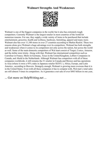 Walmart Strengths And Weaknesses
Walmart is one of the biggest companies in the world, but it also has extremely tough
competitors. Currently Walmart is the largest retailer in most countries of the world for
numerous reasons. For one, they supply a wide variety of items to be purchased that include
entertainment, groceries, health and wellness, hardware, furnishing, apparel and many more.
Walmart also has over 11,100 stores in over 27 countries according to Market Realist. These two
reasons alone give Walmart a huge advantage over its competitors. Walmart has both strengths
and weaknesses when it comes to its competitors not only across the nation, but across the world
as well. Some of the main domestic competitors of Wal mart consist of Target, Costco, Amazon,
and the dollar store trinity. Along with that, Walmart has international competition such as
Carrefour in France, Metro in Germany, Tesco in the United Kingdom, Loblaw Companies in
Canada, and Ahold in the Netherlands. Although Walmart has competitors with all of these
companies worldwide, it still remains the #1 retailer in Canada and Mexico and has operations
in Asia (where it owns a 95% stake in Japanese retailer SEIYU ), Africa, Europe, and Latin
America , according to Hoovers. Strangely enough, Walmart is growing more overseas than it is
in the United States. Even with all these companies it has to compete with, Wal mart s total sales
are still almost 5 times its competitors. As it generates a net sale of over $483 billion in one year,
... Get more on HelpWriting.net ...
 