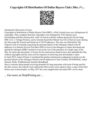 Copyrights Of Distribution Of Dallas Buyers Club ( Dbc ) V...
Introduction Discussion of issue
Copyrights of distribution of Dallas Buyers Club (DBC) v iiNet Limited case over infringement of
copyrights. They complain that their copyrights were infringed by 4726 internet users
downloading and then sharing their work via torrent websites without paying for the privilege.
DBC LLC s, Voltage Pictures, used a German based firm Macek Eye UG to find out users sharing
the film using Bit Torrent and found out 4,726 IP addresses. The case was filed before The
Federal Court of Australia requesting the personal details of the infringers linked to the IP
addresses to 6 Internet Service Providers (ISP) to recover the damages of copies download and
upload by infringers.(DBC) wanted to recover the cost of the purchase of a single copy of the
film, for each copy download. A licence fee for each person found to have also uploaded the film
without copyrights and the court cost for expenses in retrieving each downloader s name.
In April 2015, Justice Perram J considered the petition and passed a judgement to hand over the
personal details of the infringers linked to the IP addresses to Iinet Limited, INTERNODE, Adam
Internet, Dodo, Wideband and Ammnet Broadband.
Due to concerns about people receiving demands for large payments with treat of being sued by
the film owners, the Federal Court ordered the film owners were asked to show a copy of the letter
before sent to downloaders. In May 2015 the court stepped back and asked ISP s not to share
... Get more on HelpWriting.net ...
 