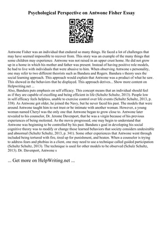 Psychological Perspective on Antwone Fisher Essay
Antwone Fisher was an individual that endured so many things. He faced a lot of challenges that
may have seemed impossible to recover from. This story was an example of the many things that
some children may experience. Antwone was not raised in an upper crust home. He did not grow
up in a home in which his mother and father was present. Instead of having positive role models,
he had to live with individuals that were abusive to him. When observing Antwone s personality,
one may refer to two different theorists such as Bandura and Rogers. Bandura s theory uses the
social learning approach. This approach would explain that Antwone was a product of what he saw.
This showed in the behaviors that he displayed. This approach derives... Show more content on
Helpwriting.net ...
Also, Bandura puts emphasis on self efficacy. This concept means that an individual should feel
as if they are capable of excelling and being efficient in life (Schultz Schultz, 2013). People low
in self efficacy feels helpless, unable to exercise control over life events (Schultz Schultz, 2013, p.
338). As Antwone got older, he joined the Navy, but he never faced his past. The models that were
around Antwone taught him to not trust or be intimate with another woman. However, a young
woman named Cheryl was the only one that Antwone began to grow close to. Antwone later
revealed to his counselor, Dr. Jerome Davenport, that he was a virgin because of his previous
experiences of being molested. As the movie progressed, one may begin to understand that
Antwone was beginning to be controlled by his past. Bandura s goal in developing his social
cognitive theory was to modify or change those learned behaviors that society considers undesirable
and abnormal (Schultz Schultz, 2013, p. 341). Some other experiences that Antwone went through
included being tortured with fire, tired up for punishment, and beaten. When a counselor is trying
to address fears and phobias in a client, one may need to use a technique called guided participation
(Schultz Schultz, 2013). The technique is used for other models to be observed (Schulz Schultz,
2013). Dr. Davenport, Antwone s
... Get more on HelpWriting.net ...
 