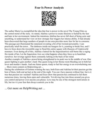 Fear Is Power Analysis
The author Marie Lu exemplified the idea that fear is power in the novel The Young Elites as
the central moral of the story. As stated, Adelina s power to create illusions is fueled by the fear
and hate in her environment. Indeed the intentions Adelina has never fall short of being eerie and
unsettling, to understand her view on how strongly fear triggers her intense ability. It had already
been discovered that large numbers of people in one area provides more fear for her to consume.
This passage just illuminated the statement revealing a bit of her twisted personality. I can
practically smell the terror... The darkness inside me hungers for it, yearning to break free, and I
have to force down the irresistible urge to flood this entire square with illusions of Underworld
monsters. Even during all of this, Adelina s hatred for the InquisitionAxis still burns like a raging
fire inside of her, Let the Inquisition Axis see what happens when they force us to humiliate
ourselves. her revenge against them constantly lurking at the back of her mind.
Another example of Adelina s power being strengthened to its peak was in the middle of war. One
queen fighting to gain another s land. One queen lying in her throne room bleeding out in both her
lover and murder s hands. And one future queen, ready to fuel her energy to an overwhelming rate
... Show more content on Helpwriting.net ...
During the celebration of Gemma winning the race, both Enzo and Adelina let their passion get the
best of them, both end up hurt at the end of the night. You can t have passion without fear, but is it
true that passion isn t needed? Adelina and Enzo show that passion has continued to fail them
numerous times, leaving them open and vulnerable. Yet driving fear into those around you gives
you control and power over anyone you please. Love may be one of the strongest motivations in
life, but isn t it your fear that always controls you in the
... Get more on HelpWriting.net ...
 