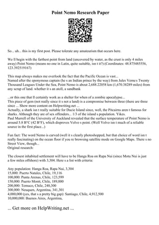 Point Nemo Research Paper
So... uh... this is my first post. Please tolerate any amateurism that occurs here.
We ll begin with the farthest point from land (uncovered by water, as the crust is only 4 miles
away) Point Nemo (means no one in Latin, quite suitable, isn t it?) (Coordinates: 48.875485556,
123.392519167)
This map always makes me overlook the fact that the Pacific Ocean is vast...
Named after the eponymous captain (he s an Indian prince by the way) from Jules Vernes Twenty
Thousand Leagues Under the Sea, Point Nemo is about 2,688.22058 km (1,670.38289 miles) from
any scrap of land. whether it s an atoll, a sandbank
...or this one that ll certainly work as a shelter for when of a zombie apocalypse...
This piece of gem (not really since it s not a land) is a compromise between three (there are three
since ... Show more content on Helpwriting.net ...
Actually, a shark isn t really suitable for Ducie Island since, well, the Pitcairns aren t famous for
sharks. Although they are of sex offenders... 1/3 of the island s population. Yikes.
Paul Murrell of the University of Auckland revealed that the surface temperature of Point Nemo is
around 5.8 В°C (42 В°F), which disproves Volvo s point. (Well Volvo isn t much of a reliable
source in the first place...)
Fun fact: The word Nemo is carved (well it s clearly photoshopped, but that choice of word isn t
really fascinating) on the ocean floor if you re browsing satellite mode on Google Maps. There s no
Street View, though...
Original research:
The closest inhabited settlement will have to be Hanga Roa on Rapa Nui (since Motu Nui is just
a few miles offshore) with 3,304. Here s a list with criteria:
Any population: Hanga Roa, Rapa Nui, 3,304
15,000: Puerto Natales, Chile, 19,116
100,000: Punta Arenas, Chile, 123,599
150,000: Puerto Montt, Chile, 189,000
200,000: Temuco, Chile, 240,300
300,000: Neuquen, Argentina, 341,301
4,000,000 (yes, that s a pretty big gap): Santiago, Chile, 4,912,500
10,000,000: Buenos Aires, Argentina,
... Get more on HelpWriting.net ...
 