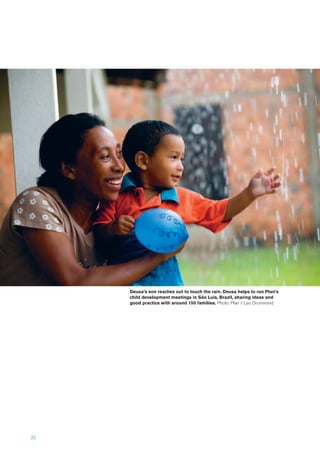 32
Deusa’s son reaches out to touch the rain. Deusa helps to run Plan’s
child development meetings in São Luís, Brazil, sharing ideas and
good practice with around 150 families. Photo: Plan / Leo Drummond
 