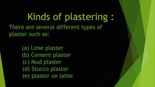 Kinds of plastering :
There are several different types of
plaster such as:
(a) Lime plaster
(b) Cement plaster
(c) Mud plaster
(d) Stucco plaster
(e) plaster on lathe
 