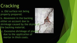 Cracking
a. Old surface not being
properly prepared.
b. Movement in the backing
either on account due to
shrinkage caused by the drying of
the backing material.
c. Excessive shrinkage of plaster
due to the application of
mortar in thick coats.
 