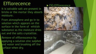 Efflorecence  FIG:Efflorecence
It is solvable salt are present in
bricks or the mortar they absorb
moisture.
From atmosphere and go in to
solution which appears on the
surface in the form of whitish
substance as the moisture dries
out and the salts crystallize.
Remove of efflorescence by
applying a solution zinc sulphet
and water and brushing off the
surface when dry.
 