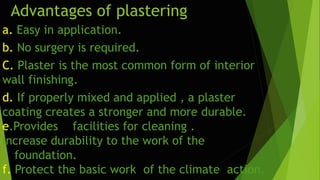 Advantages of plastering
a. Easy in application.
b. No surgery is required.
C. Plaster is the most common form of interior
wall finishing.
d. If properly mixed and applied , a plaster
coating creates a stronger and more durable.
e.Provides facilities for cleaning .
Increase durability to the work of the
foundation.
f. Protect the basic work of the climate action.
 