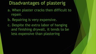 Disadvantages of plasterig
a. When plaster cracks then difficult to
repair.
b. Repairing is very expensive.
c. Despite the extra labor of hanging
and finishing drywall, it tends to be
less expensive than plastering
 