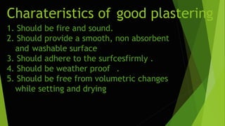 Charateristics of good plastering
1. Should be fire and sound.
2. Should provide a smooth, non absorbent
and washable surface
3. Should adhere to the surfcesfirmly .
4. Should be weather proof .
5. Should be free from volumetric changes
while setting and drying
 