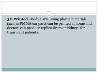  3D Printed - Body Parts Using plastic materials 
such as PMMA car parts can be printed at home and 
doctors can produce replica livers or kidneys for 
transplant patients. 
 