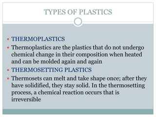 TYPES OF PLASTICS 
 THERMOPLASTICS 
 Thermoplastics are the plastics that do not undergo 
chemical change in their composition when heated 
and can be molded again and again 
 THERMOSETTING PLASTICS 
 Thermosets can melt and take shape once; after they 
have solidified, they stay solid. In the thermosetting 
process, a chemical reaction occurs that is 
irreversible 
 