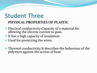 Student Three 
PHYSICAL PROPERTIES OF PLASTIC 
 Electical conductivity:Capacity of a material for 
allowing the electric current to pass. 
 It has a high capacity of insulation. 
 Used for protecting the wires. 
 Thermal conductivity:It describes the behaviour of the 
polymers against the action of heat 
 