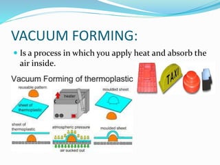 VACUUM FORMING: 
 Is a process in which you apply heat and absorb the 
air inside. 
 